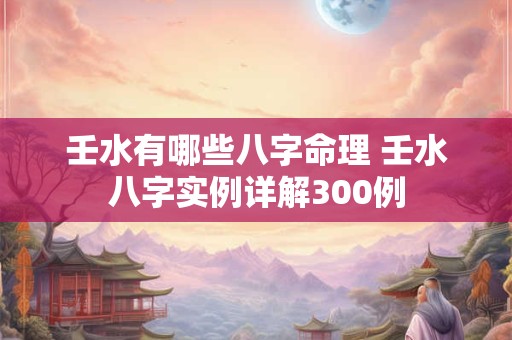 壬水有哪些八字命理 壬水八字实例详解300例