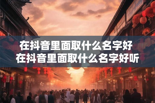 在抖音里面取什么名字好 在抖音里面取什么名字好听呢涉及到装修
