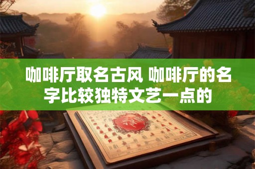 咖啡厅取名古风 咖啡厅的名字比较独特文艺一点的