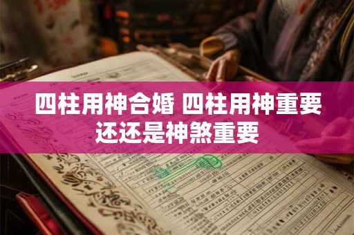 四柱用神合婚 四柱用神重要还还是神煞重要