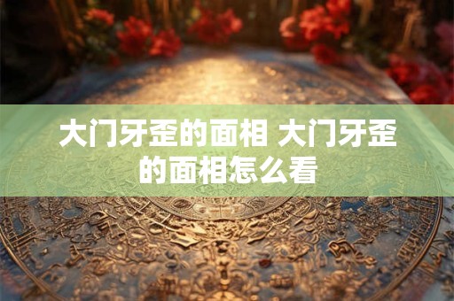 大门牙歪的面相 大门牙歪的面相怎么看