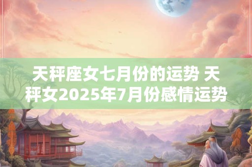 天秤座女七月份的运势 天秤女2025年7月份感情运势