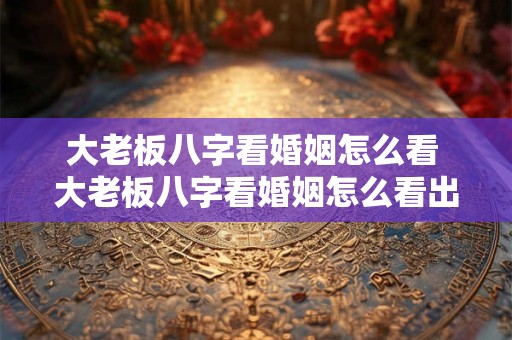 大老板八字看婚姻怎么看 大老板八字看婚姻怎么看出来