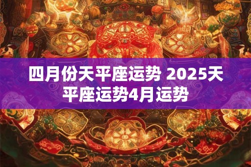 四月份天平座运势 2025天平座运势4月运势