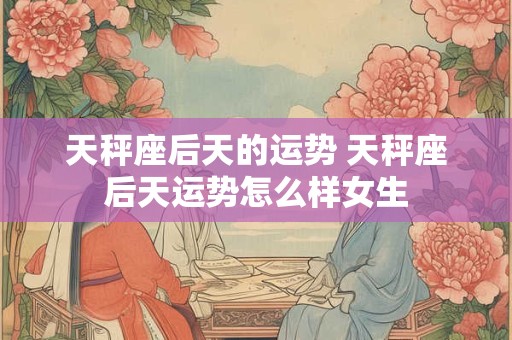 天秤座后天的运势 天秤座后天运势怎么样女生