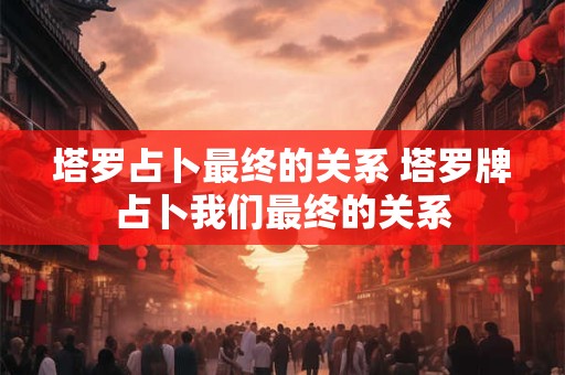 塔罗占卜最终的关系 塔罗牌占卜我们最终的关系 塔罗占卜最终的关系 塔罗牌占卜我们最终的关系