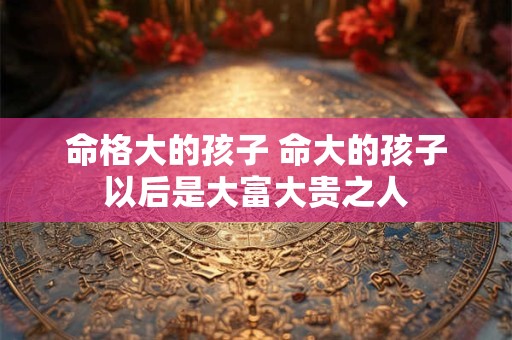 命格大的孩子 命大的孩子以后是大富大贵之人