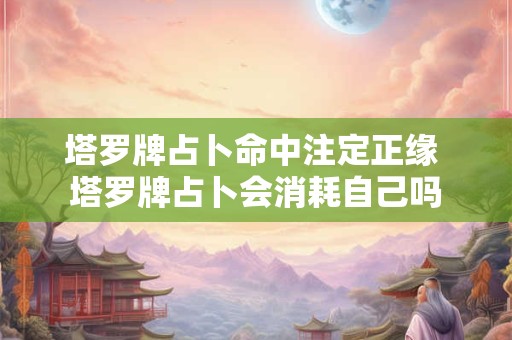 塔罗牌占卜命中注定正缘 塔罗牌占卜会消耗自己吗 塔罗牌占卜命中注定正缘 塔罗牌占卜会消耗自己吗