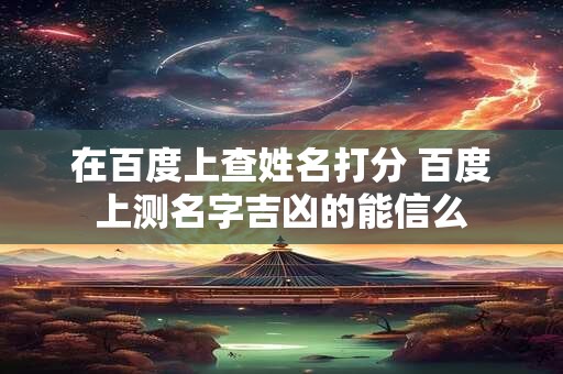 在百度上查姓名打分 百度上测名字吉凶的能信么
