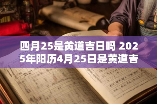 四月25是黄道吉日吗 2025年阳历4月25日是黄道吉日吗