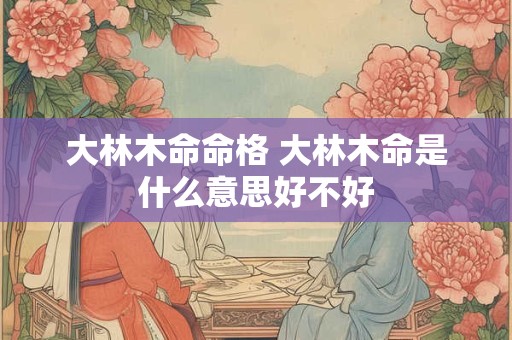详细阅读:大林木命命格 大林木命是什么意思好不好 大林木命命格 大林木命是什么意思好不好