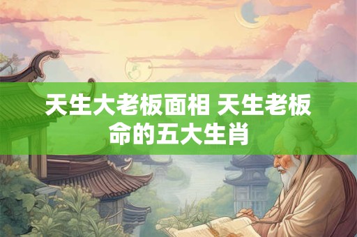 天生大老板面相 天生老板命的五大生肖 天生大老板面相 天生老板命的五大生肖