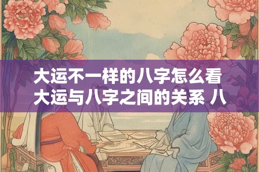 大运不一样的八字怎么看 大运与八字之间的关系 八字大运怎么看