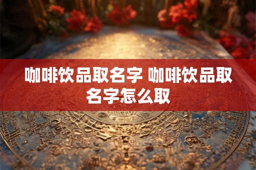 咖啡饮品取名字 咖啡饮品取名字怎么取 咖啡饮品取名字 咖啡饮品取名字怎么取