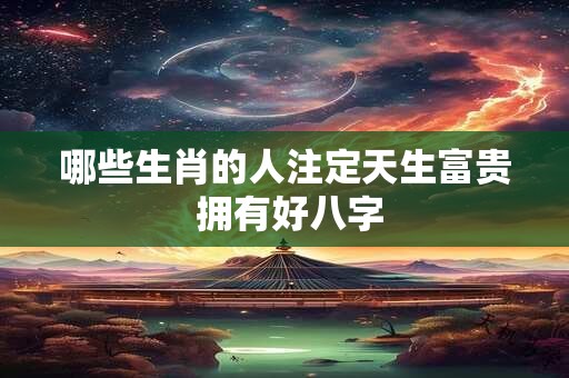 哪些生肖的人注定天生富贵 拥有好八字