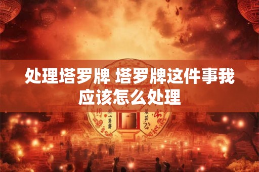 处理塔罗牌 塔罗牌这件事我应该怎么处理
