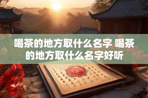 喝茶的地方取什么名字 喝茶的地方取什么名字好听 喝茶的地方取什么名字 喝茶的地方取什么名字好听