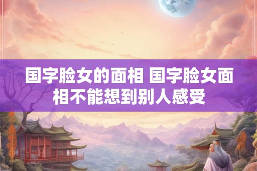 国字脸女的面相 国字脸女面相不能想到别人感受