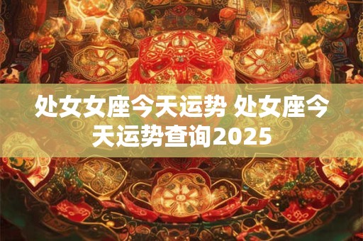 处女女座今天运势 处女座今天运势查询2025