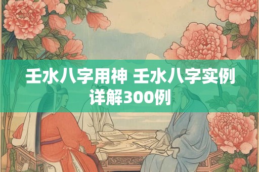 壬水八字用神 壬水八字实例详解300例