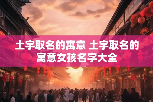 土字取名的寓意 土字取名的寓意女孩名字大全