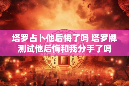 塔罗占卜他后悔了吗 塔罗牌测试他后悔和我分手了吗