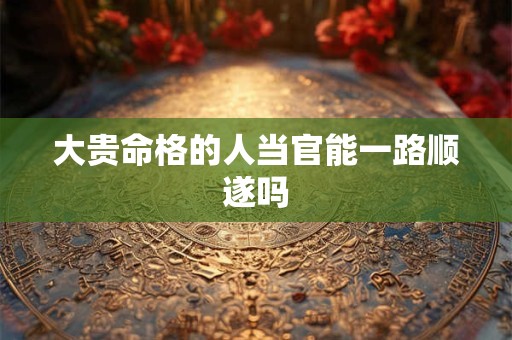 大贵命格的人当官能一路顺遂吗