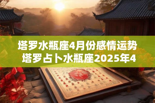 塔罗水瓶座4月份感情运势 塔罗占卜水瓶座2025年4月感情运势
