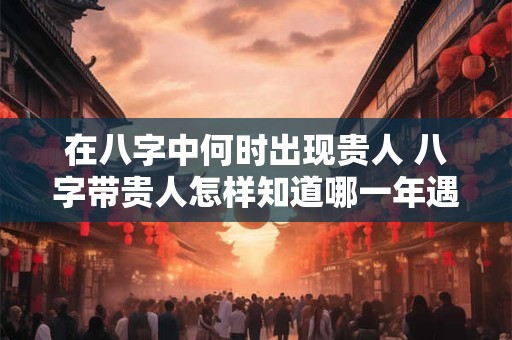 在八字中何时出现贵人 八字带贵人怎样知道哪一年遇到