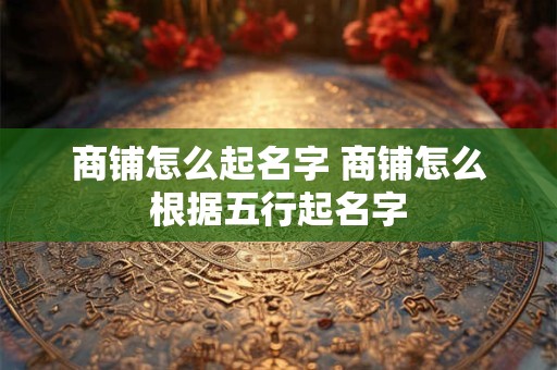 商铺怎么起名字 商铺怎么根据五行起名字