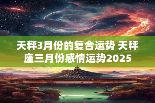 天秤3月份的复合运势 天秤座三月份感情运势2025