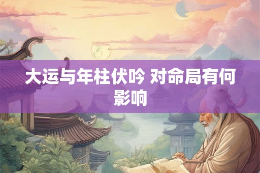 大运与年柱伏吟 对命局有何影响 大运与年柱伏吟 对命局有何影响