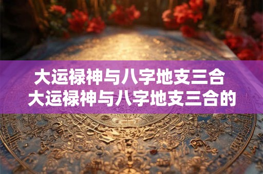 大运禄神与八字地支三合 大运禄神与八字地支三合的关系 大运禄神与八字地支三合 大运禄神与八字地支三合的关系