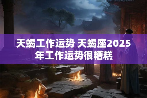 天蝎工作运势 天蝎座2026年工作运势很糟糕 天蝎工作运势 天蝎座2026年工作运势很糟糕