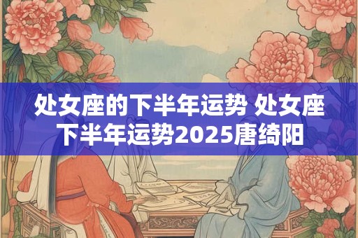 处女座的下半年运势 处女座下半年运势2025唐绮阳