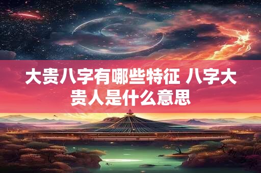 大贵八字有哪些特征 八字大贵人是什么意思