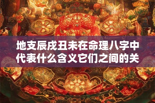地支辰戌丑未在命理八字中代表什么含义它们之间的关系又是怎样的