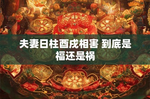 夫妻日柱酉戌相害 到底是福还是祸