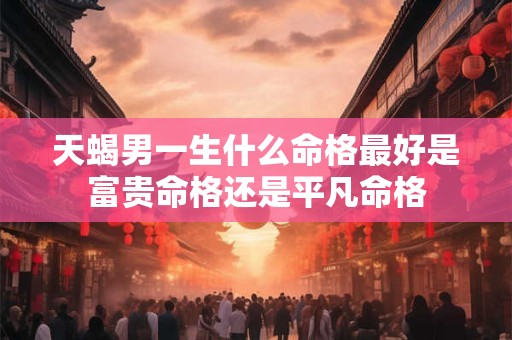 天蝎男一生什么命格最好是富贵命格还是平凡命格