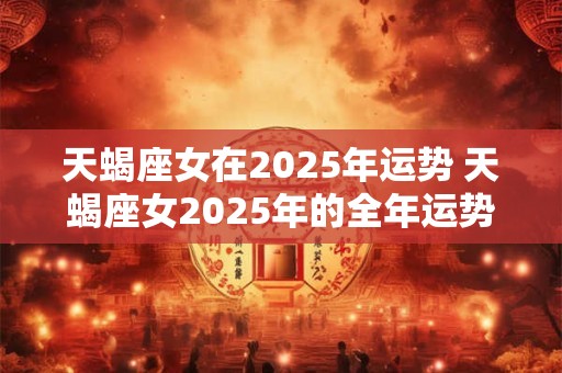 天蝎座女在2025年运势 天蝎座女2025年的全年运势最新
