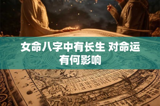 女命八字中有长生 对命运有何影响 女命八字中有长生 对命运有何影响