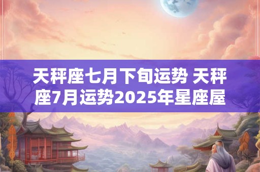天秤座七月下旬运势 天秤座7月运势2025年星座屋