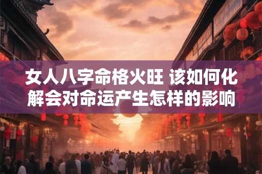 女人八字命格火旺 该如何化解会对命运产生怎样的影响