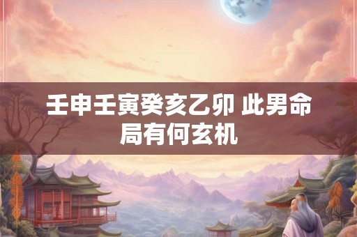 壬申壬寅癸亥乙卯 此男命局有何玄机