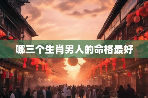 哪三个生肖男人的命格最好 哪三个生肖男人的命格最好