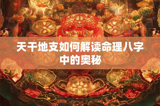天干地支如何解读命理八字中的奥秘 天干地支如何解读命理八字中的奥秘