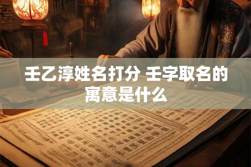 壬乙淳姓名打分 壬字取名的寓意是什么