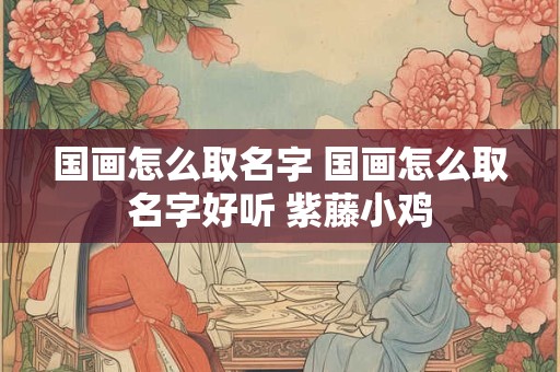国画怎么取名字 国画怎么取名字好听 紫藤小鸡