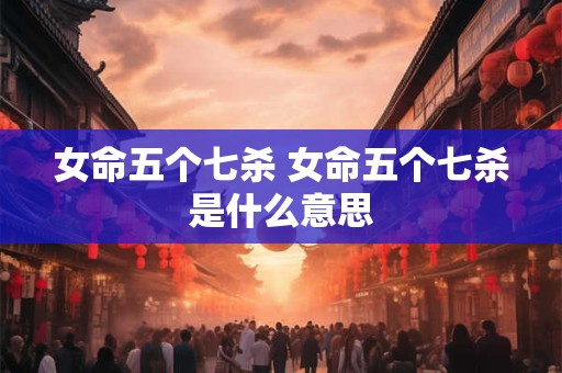 女命五个七杀 女命五个七杀是什么意思 女命五个七杀 女命五个七杀是什么意思