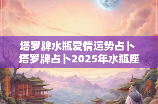 塔罗牌水瓶爱情运势占卜 塔罗牌占卜2025年水瓶座整体爱情运势